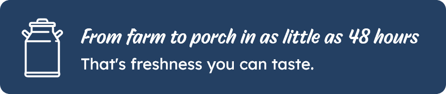 From farm to porch in as little as 48 hours. That's freshness you can taste.